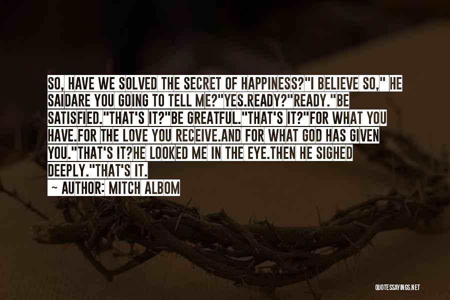 Mitch Albom Quotes: So, Have We Solved The Secret Of Happiness?i Believe So, He Saidare You Going To Tell Me?yes.ready?ready.be Satisfied.that's It?be Greatful.that's