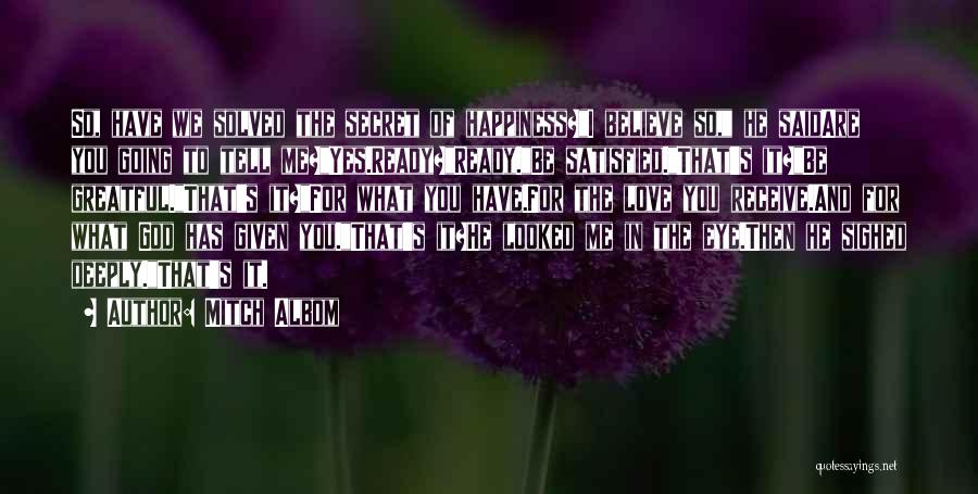 Mitch Albom Quotes: So, Have We Solved The Secret Of Happiness?i Believe So, He Saidare You Going To Tell Me?yes.ready?ready.be Satisfied.that's It?be Greatful.that's