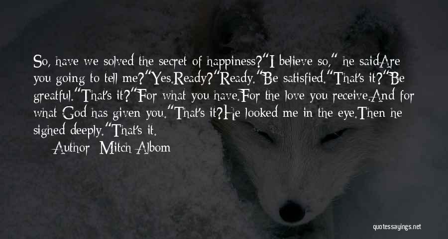 Mitch Albom Quotes: So, Have We Solved The Secret Of Happiness?i Believe So, He Saidare You Going To Tell Me?yes.ready?ready.be Satisfied.that's It?be Greatful.that's