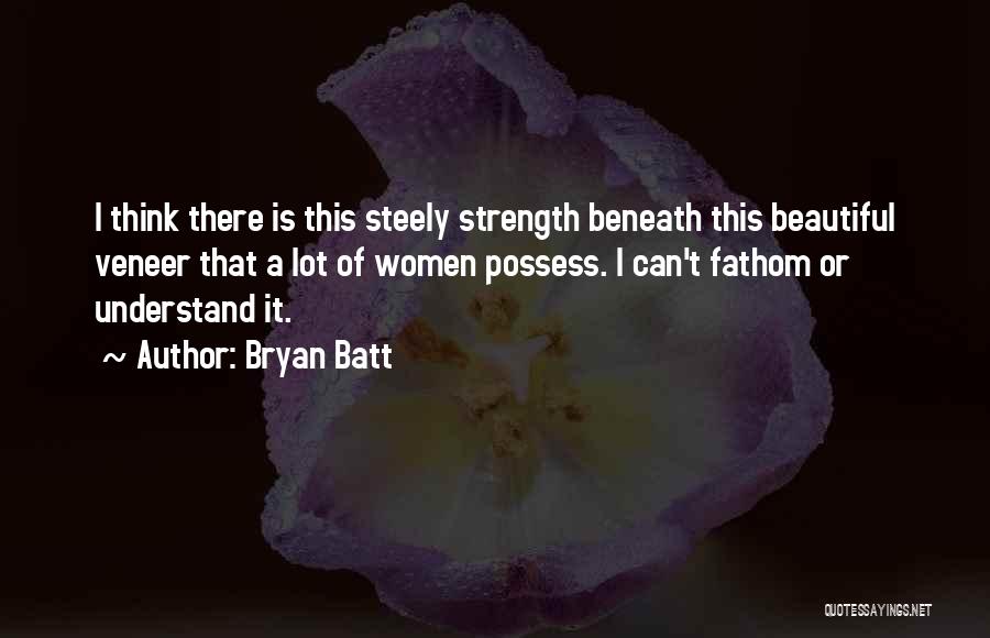 Bryan Batt Quotes: I Think There Is This Steely Strength Beneath This Beautiful Veneer That A Lot Of Women Possess. I Can't Fathom