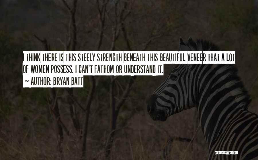 Bryan Batt Quotes: I Think There Is This Steely Strength Beneath This Beautiful Veneer That A Lot Of Women Possess. I Can't Fathom