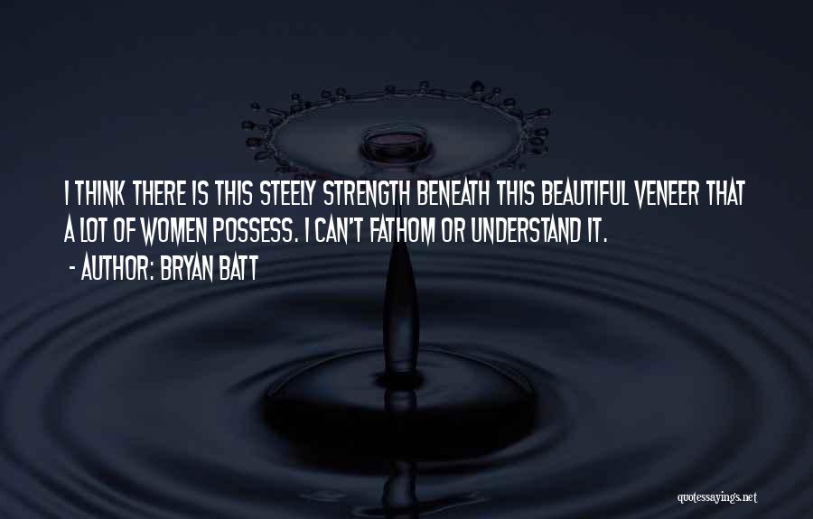 Bryan Batt Quotes: I Think There Is This Steely Strength Beneath This Beautiful Veneer That A Lot Of Women Possess. I Can't Fathom