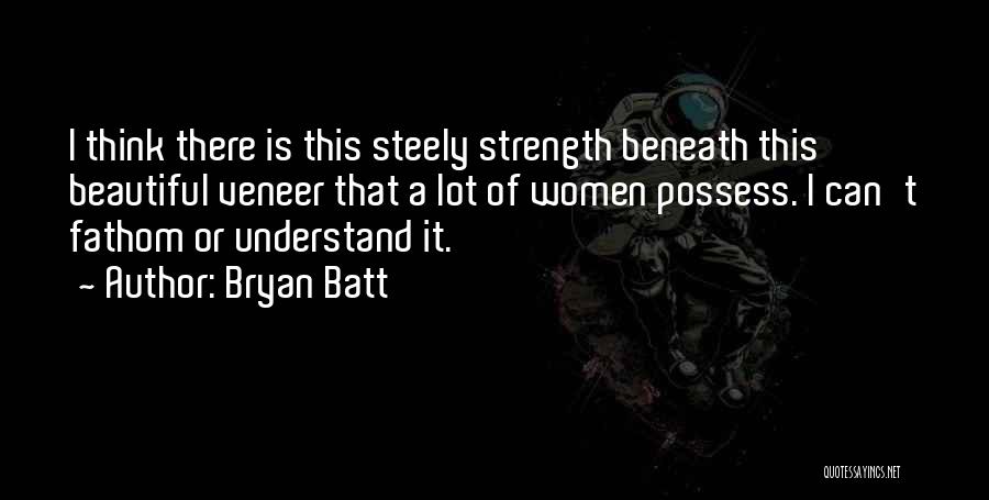 Bryan Batt Quotes: I Think There Is This Steely Strength Beneath This Beautiful Veneer That A Lot Of Women Possess. I Can't Fathom