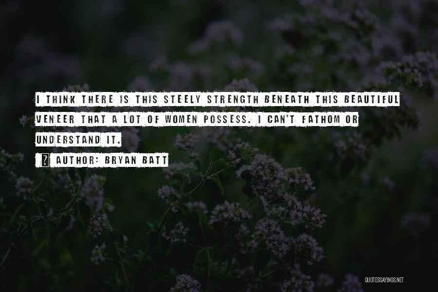 Bryan Batt Quotes: I Think There Is This Steely Strength Beneath This Beautiful Veneer That A Lot Of Women Possess. I Can't Fathom