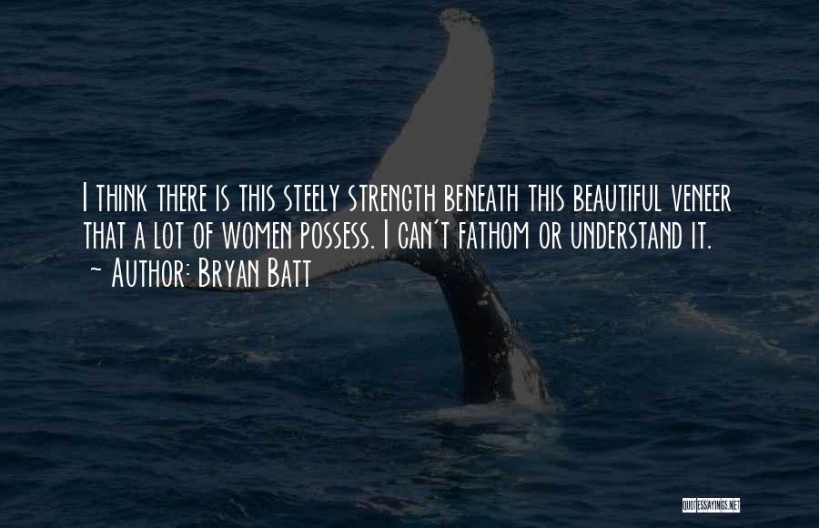 Bryan Batt Quotes: I Think There Is This Steely Strength Beneath This Beautiful Veneer That A Lot Of Women Possess. I Can't Fathom