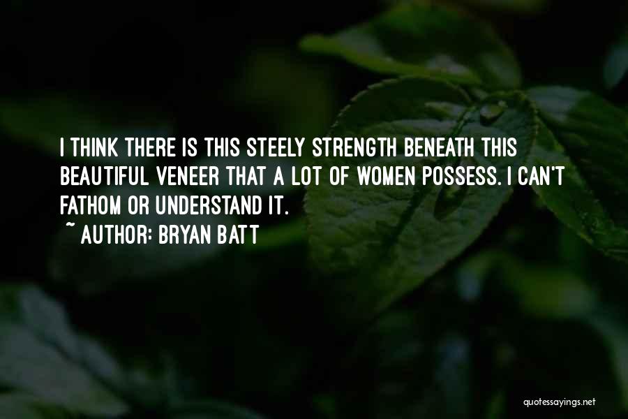 Bryan Batt Quotes: I Think There Is This Steely Strength Beneath This Beautiful Veneer That A Lot Of Women Possess. I Can't Fathom