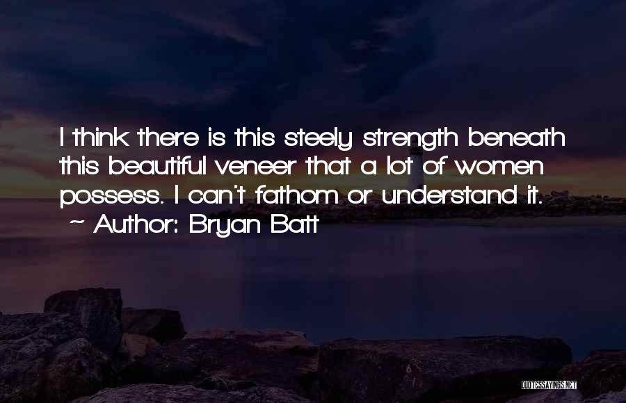 Bryan Batt Quotes: I Think There Is This Steely Strength Beneath This Beautiful Veneer That A Lot Of Women Possess. I Can't Fathom