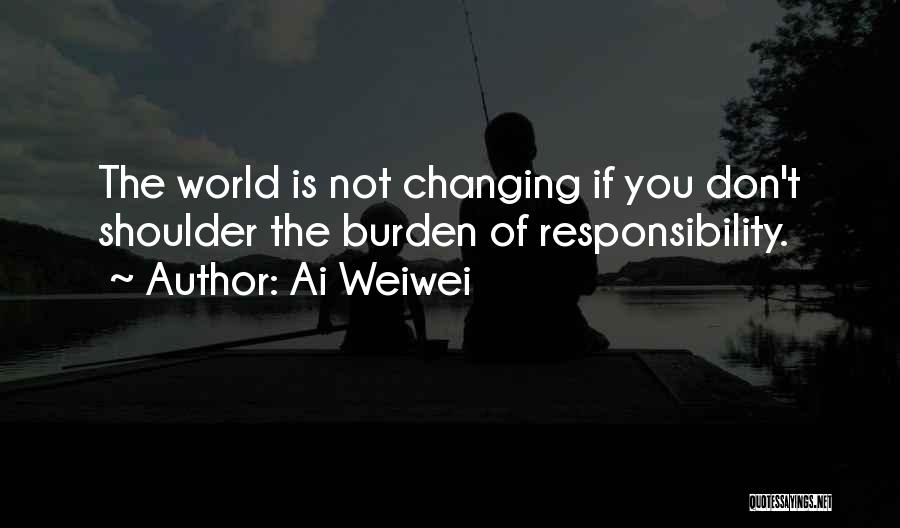 Ai Weiwei Quotes: The World Is Not Changing If You Don't Shoulder The Burden Of Responsibility.