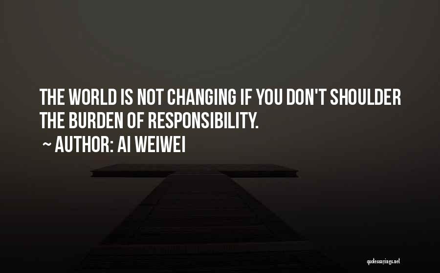 Ai Weiwei Quotes: The World Is Not Changing If You Don't Shoulder The Burden Of Responsibility.