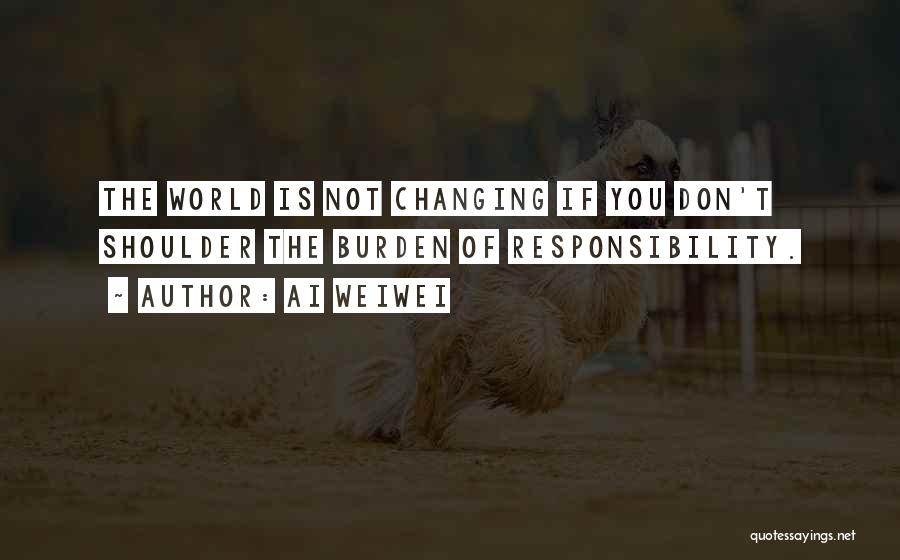 Ai Weiwei Quotes: The World Is Not Changing If You Don't Shoulder The Burden Of Responsibility.