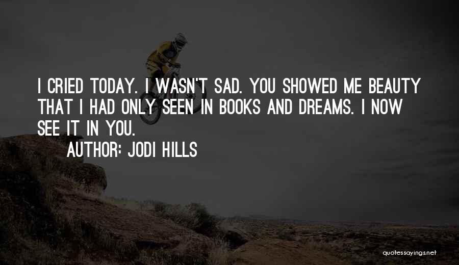 Jodi Hills Quotes: I Cried Today. I Wasn't Sad. You Showed Me Beauty That I Had Only Seen In Books And Dreams. I