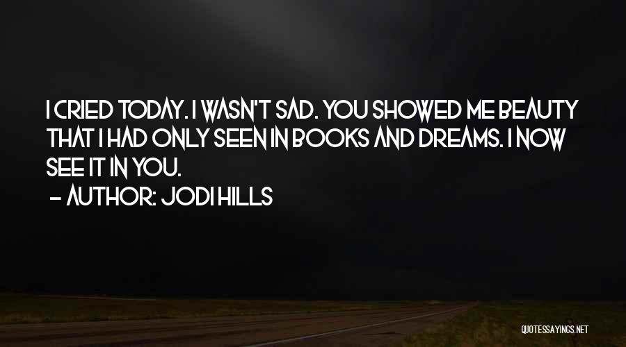 Jodi Hills Quotes: I Cried Today. I Wasn't Sad. You Showed Me Beauty That I Had Only Seen In Books And Dreams. I