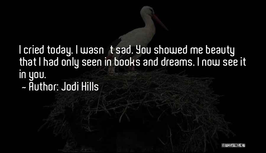 Jodi Hills Quotes: I Cried Today. I Wasn't Sad. You Showed Me Beauty That I Had Only Seen In Books And Dreams. I