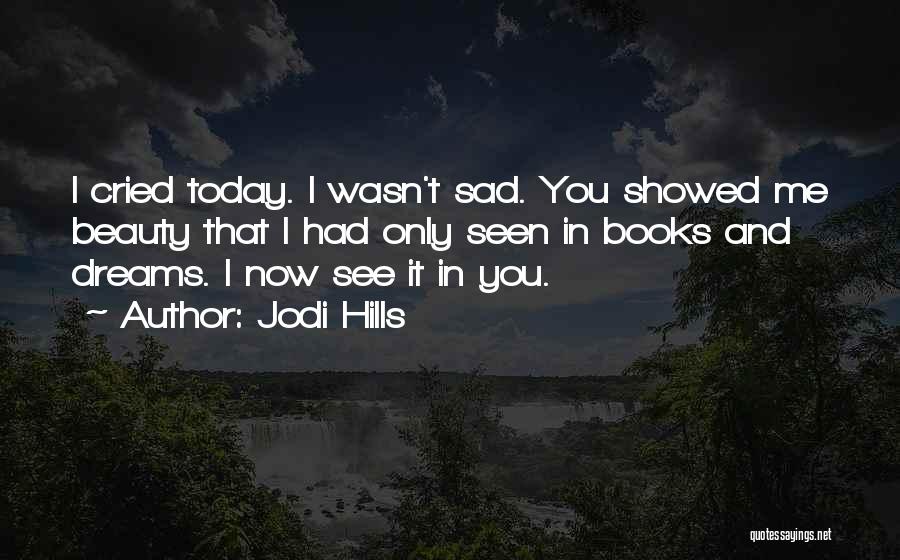 Jodi Hills Quotes: I Cried Today. I Wasn't Sad. You Showed Me Beauty That I Had Only Seen In Books And Dreams. I