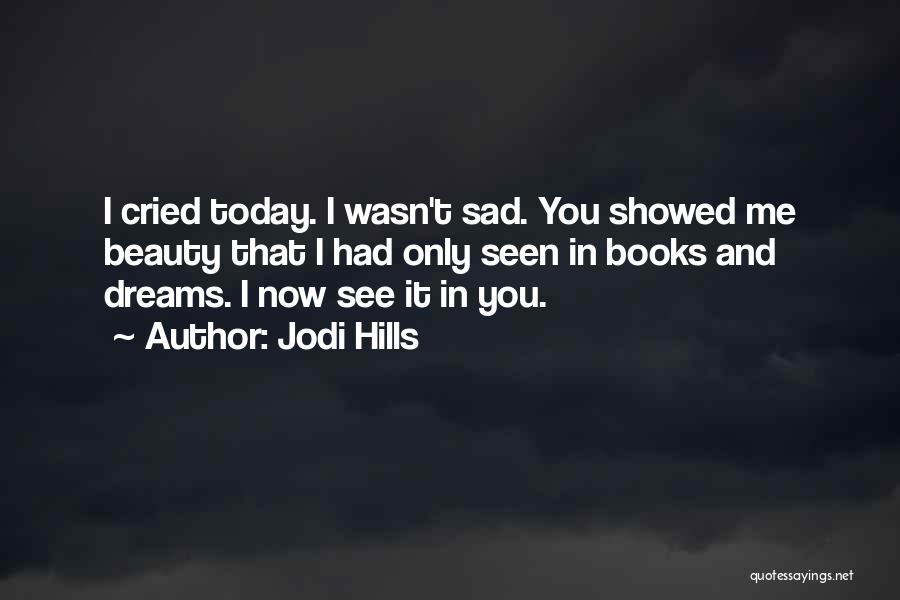 Jodi Hills Quotes: I Cried Today. I Wasn't Sad. You Showed Me Beauty That I Had Only Seen In Books And Dreams. I