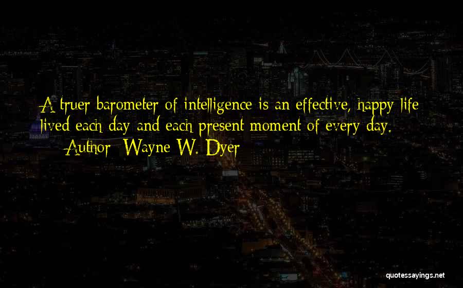 Wayne W. Dyer Quotes: A Truer Barometer Of Intelligence Is An Effective, Happy Life Lived Each Day And Each Present Moment Of Every Day.