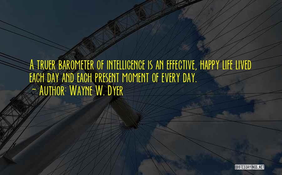 Wayne W. Dyer Quotes: A Truer Barometer Of Intelligence Is An Effective, Happy Life Lived Each Day And Each Present Moment Of Every Day.