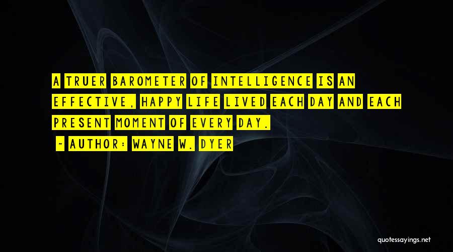 Wayne W. Dyer Quotes: A Truer Barometer Of Intelligence Is An Effective, Happy Life Lived Each Day And Each Present Moment Of Every Day.