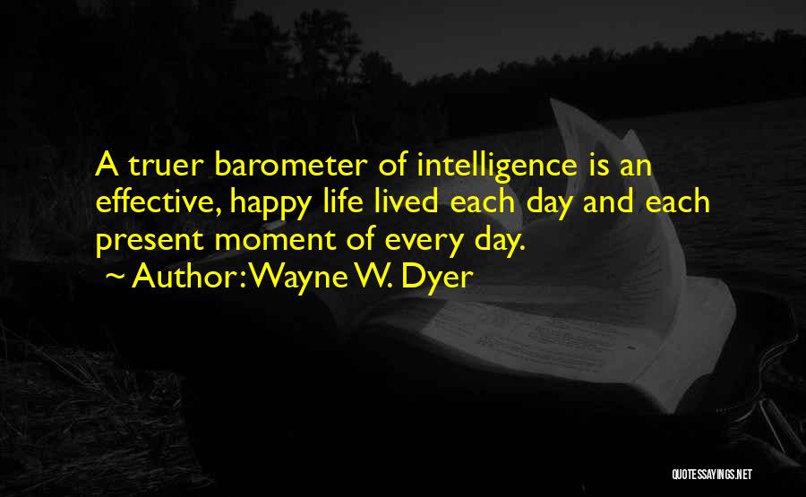 Wayne W. Dyer Quotes: A Truer Barometer Of Intelligence Is An Effective, Happy Life Lived Each Day And Each Present Moment Of Every Day.