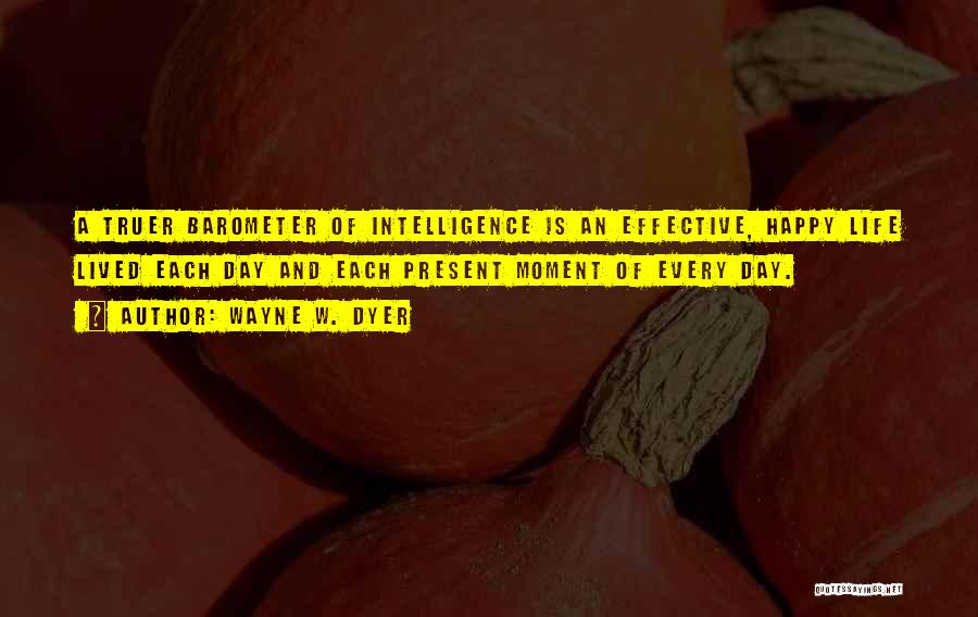 Wayne W. Dyer Quotes: A Truer Barometer Of Intelligence Is An Effective, Happy Life Lived Each Day And Each Present Moment Of Every Day.