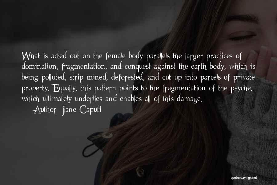 Jane Caputi Quotes: What Is Acted Out On The Female Body Parallels The Larger Practices Of Domination, Fragmentation, And Conquest Against The Earth