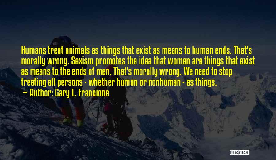 Gary L. Francione Quotes: Humans Treat Animals As Things That Exist As Means To Human Ends. That's Morally Wrong. Sexism Promotes The Idea That