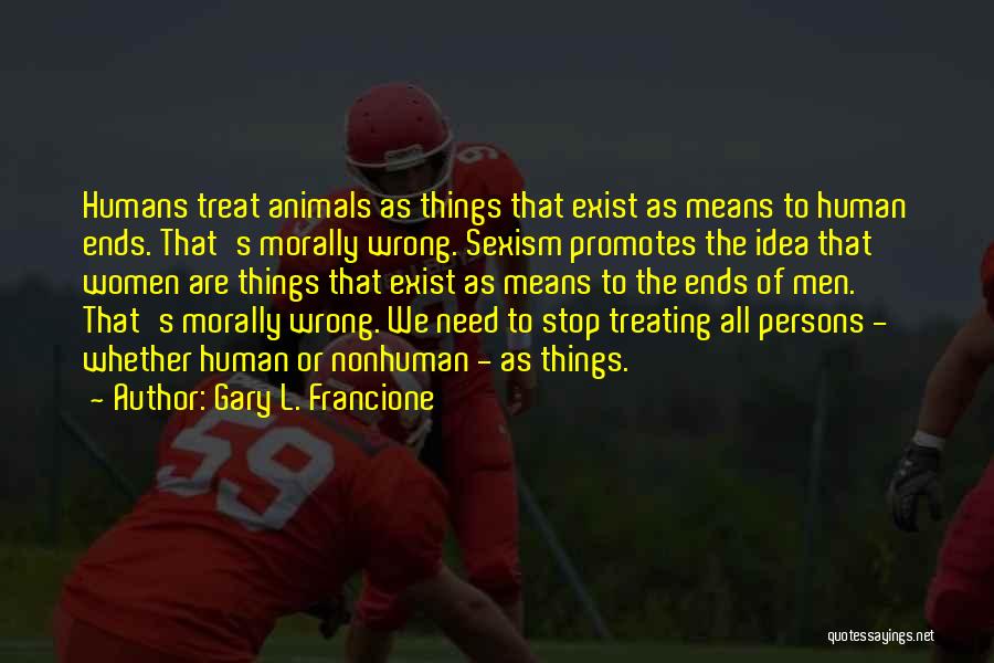 Gary L. Francione Quotes: Humans Treat Animals As Things That Exist As Means To Human Ends. That's Morally Wrong. Sexism Promotes The Idea That