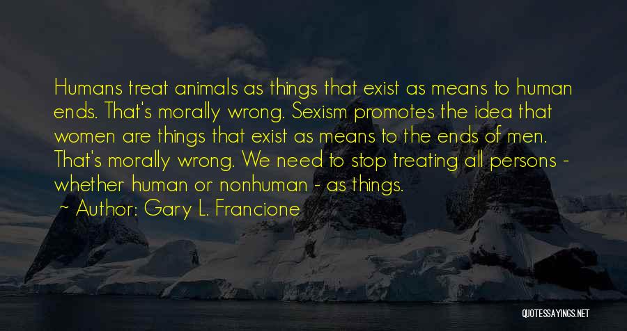 Gary L. Francione Quotes: Humans Treat Animals As Things That Exist As Means To Human Ends. That's Morally Wrong. Sexism Promotes The Idea That