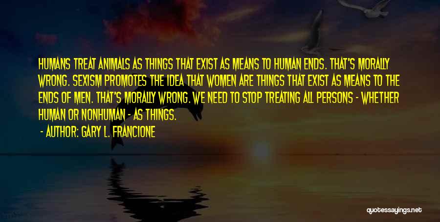 Gary L. Francione Quotes: Humans Treat Animals As Things That Exist As Means To Human Ends. That's Morally Wrong. Sexism Promotes The Idea That