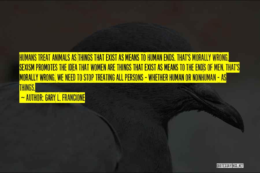 Gary L. Francione Quotes: Humans Treat Animals As Things That Exist As Means To Human Ends. That's Morally Wrong. Sexism Promotes The Idea That