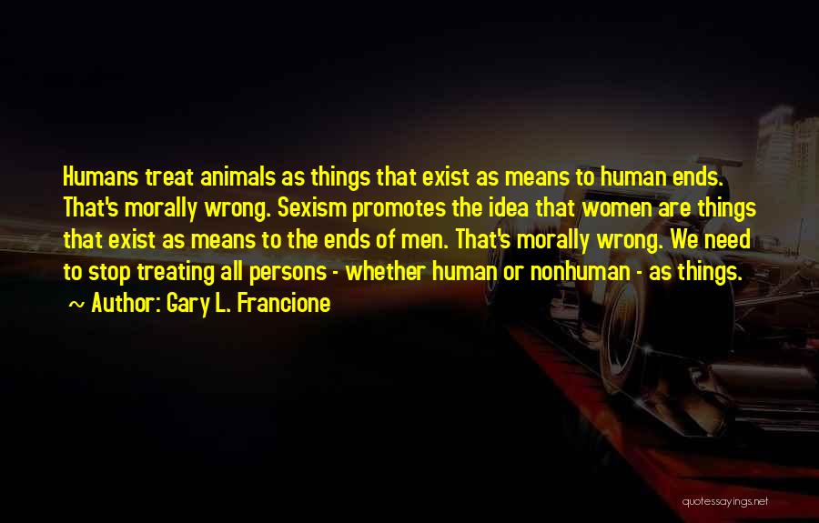 Gary L. Francione Quotes: Humans Treat Animals As Things That Exist As Means To Human Ends. That's Morally Wrong. Sexism Promotes The Idea That