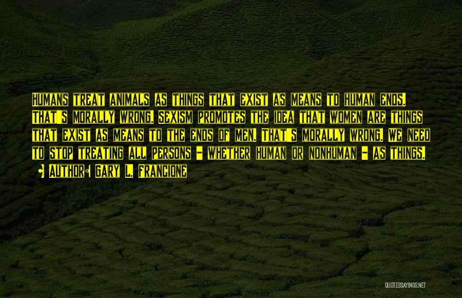 Gary L. Francione Quotes: Humans Treat Animals As Things That Exist As Means To Human Ends. That's Morally Wrong. Sexism Promotes The Idea That