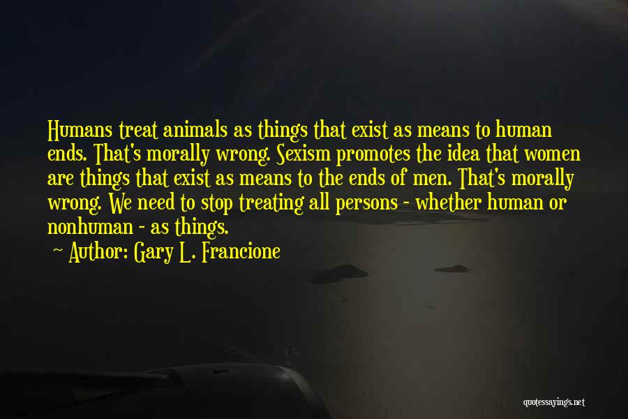 Gary L. Francione Quotes: Humans Treat Animals As Things That Exist As Means To Human Ends. That's Morally Wrong. Sexism Promotes The Idea That