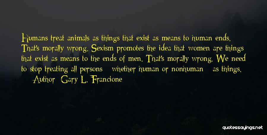 Gary L. Francione Quotes: Humans Treat Animals As Things That Exist As Means To Human Ends. That's Morally Wrong. Sexism Promotes The Idea That