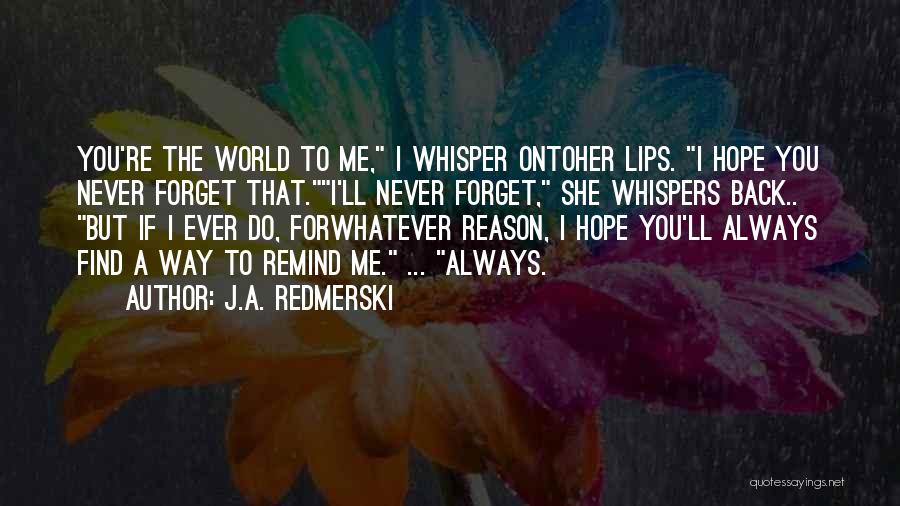 J.A. Redmerski Quotes: You're The World To Me, I Whisper Ontoher Lips. I Hope You Never Forget That.i'll Never Forget, She Whispers Back..