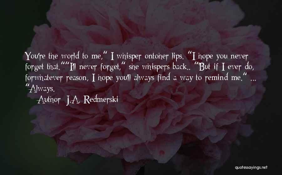 J.A. Redmerski Quotes: You're The World To Me, I Whisper Ontoher Lips. I Hope You Never Forget That.i'll Never Forget, She Whispers Back..