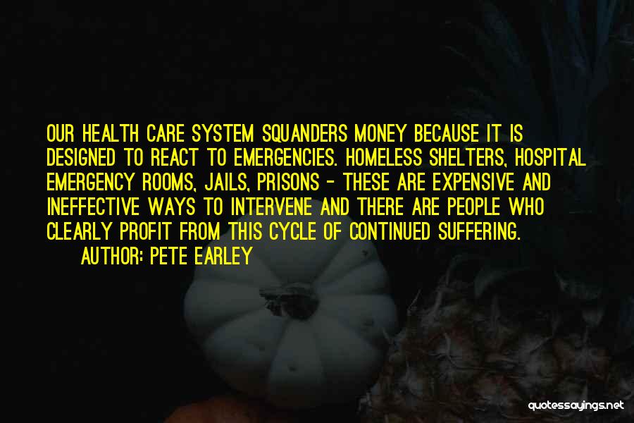 Pete Earley Quotes: Our Health Care System Squanders Money Because It Is Designed To React To Emergencies. Homeless Shelters, Hospital Emergency Rooms, Jails,