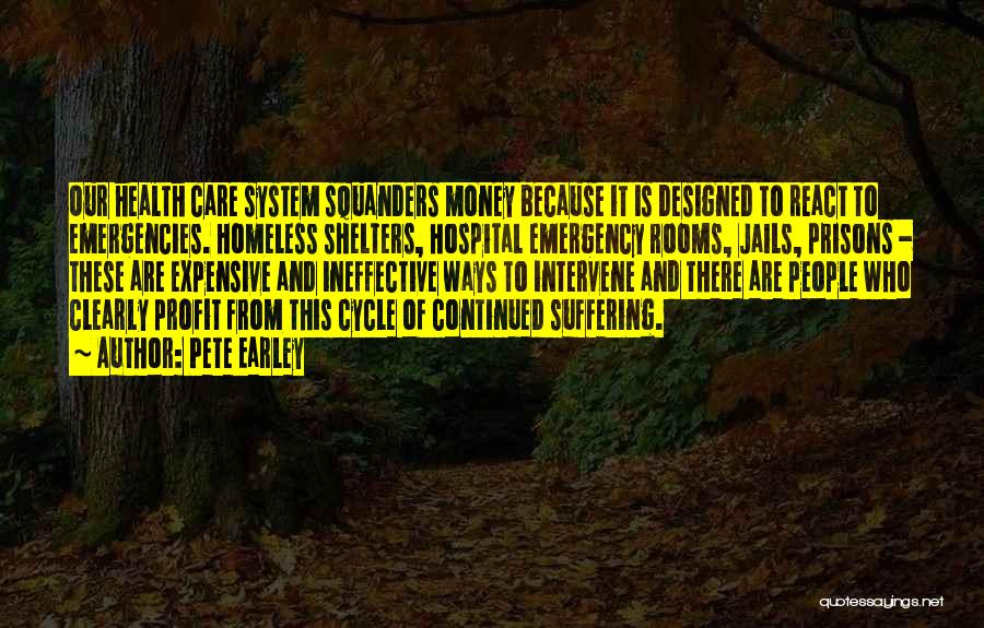 Pete Earley Quotes: Our Health Care System Squanders Money Because It Is Designed To React To Emergencies. Homeless Shelters, Hospital Emergency Rooms, Jails,