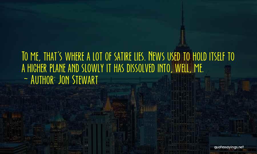 Jon Stewart Quotes: To Me, That's Where A Lot Of Satire Lies. News Used To Hold Itself To A Higher Plane And Slowly