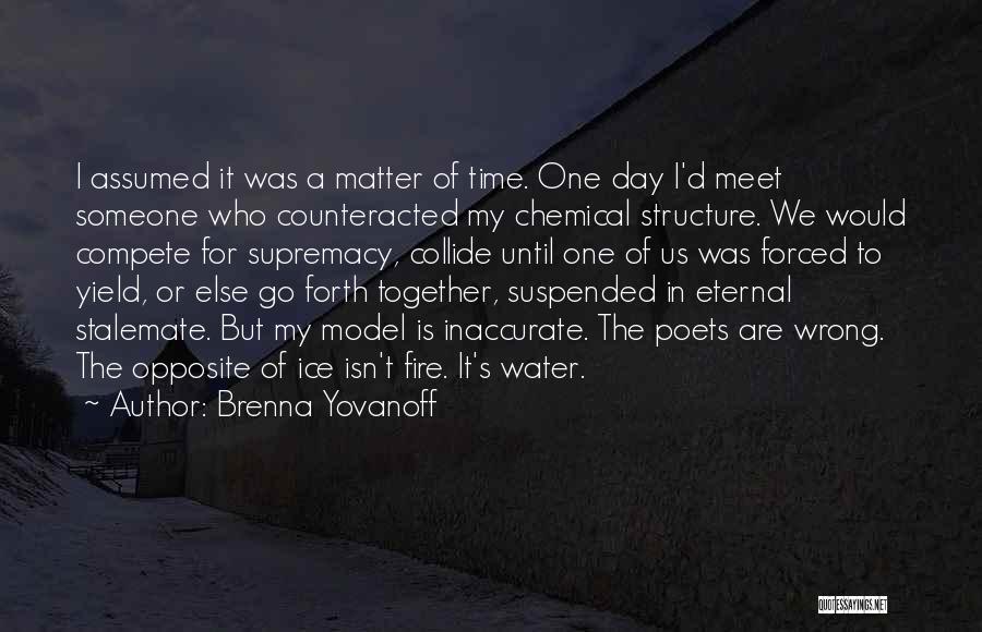 Brenna Yovanoff Quotes: I Assumed It Was A Matter Of Time. One Day I'd Meet Someone Who Counteracted My Chemical Structure. We Would