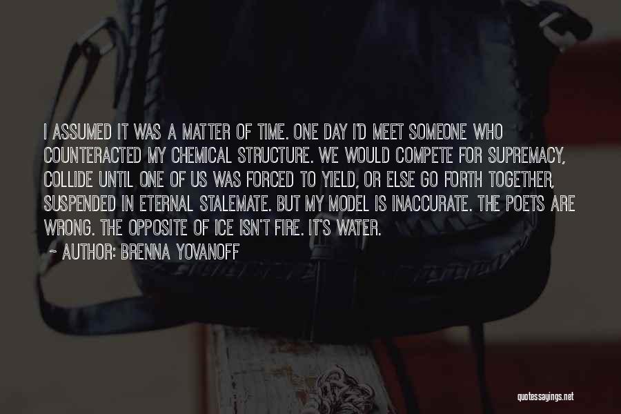 Brenna Yovanoff Quotes: I Assumed It Was A Matter Of Time. One Day I'd Meet Someone Who Counteracted My Chemical Structure. We Would