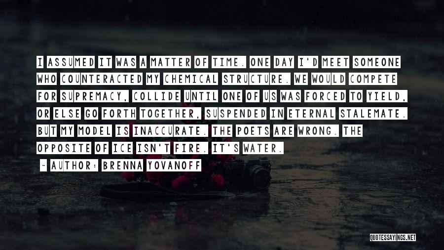 Brenna Yovanoff Quotes: I Assumed It Was A Matter Of Time. One Day I'd Meet Someone Who Counteracted My Chemical Structure. We Would