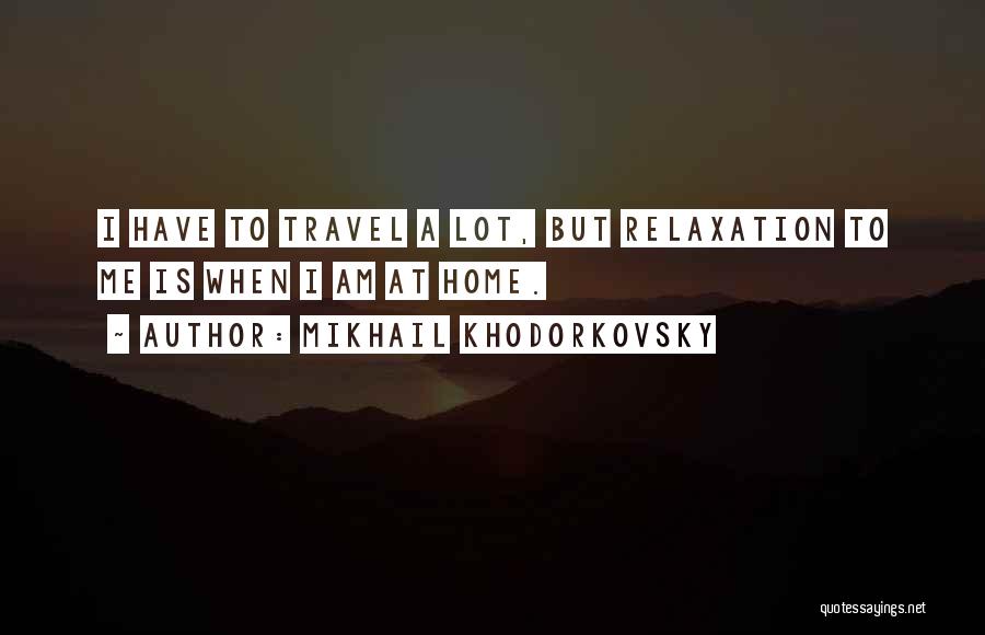 Mikhail Khodorkovsky Quotes: I Have To Travel A Lot, But Relaxation To Me Is When I Am At Home.