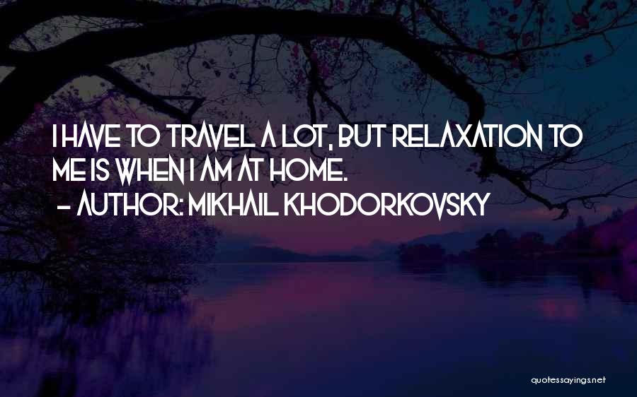 Mikhail Khodorkovsky Quotes: I Have To Travel A Lot, But Relaxation To Me Is When I Am At Home.