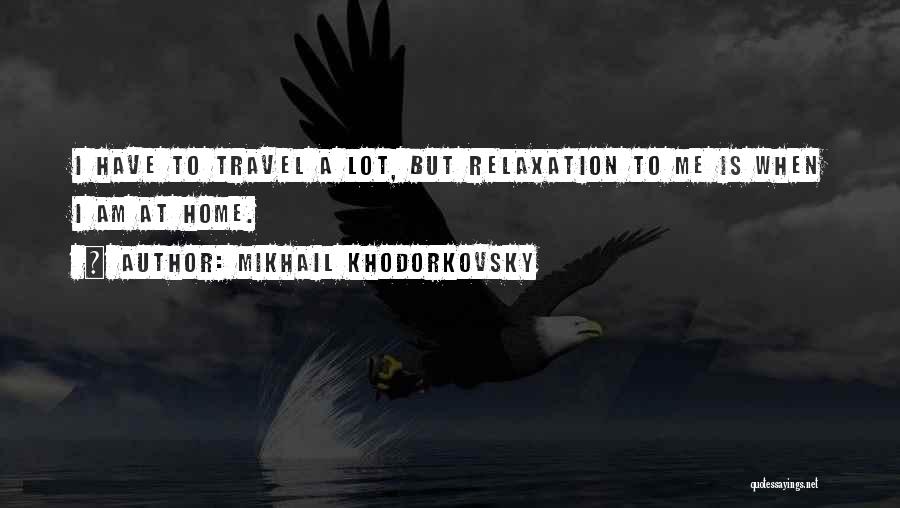 Mikhail Khodorkovsky Quotes: I Have To Travel A Lot, But Relaxation To Me Is When I Am At Home.