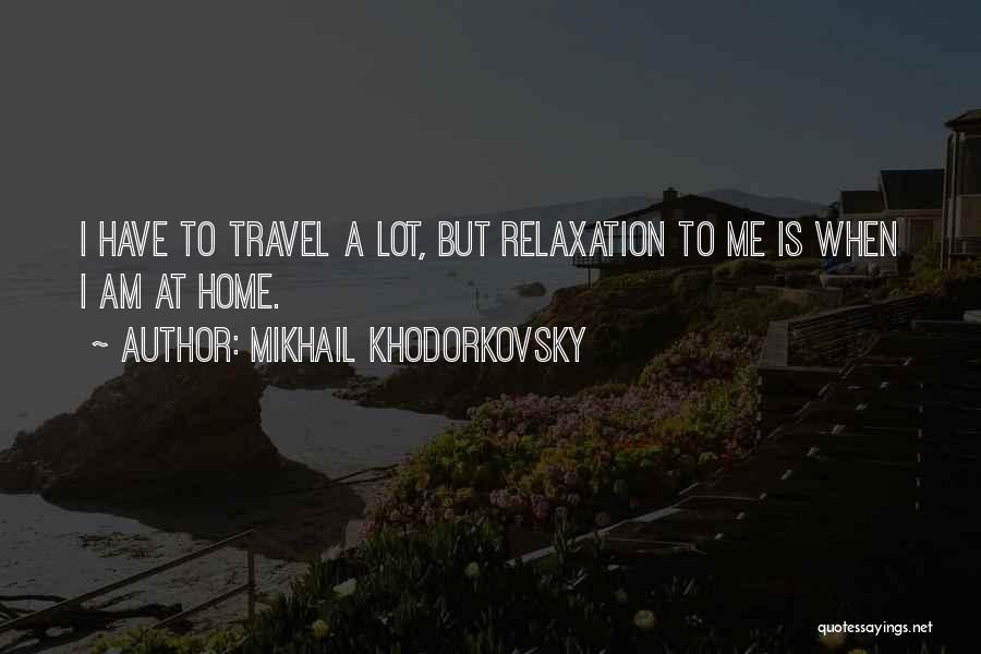 Mikhail Khodorkovsky Quotes: I Have To Travel A Lot, But Relaxation To Me Is When I Am At Home.