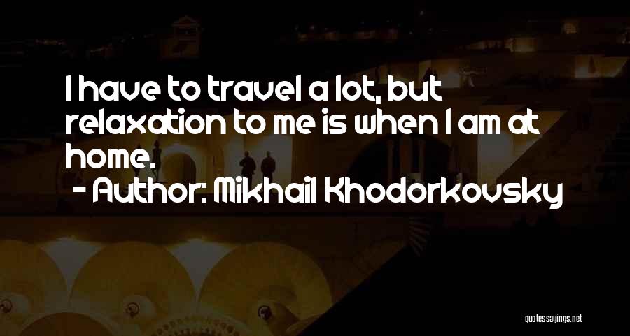 Mikhail Khodorkovsky Quotes: I Have To Travel A Lot, But Relaxation To Me Is When I Am At Home.