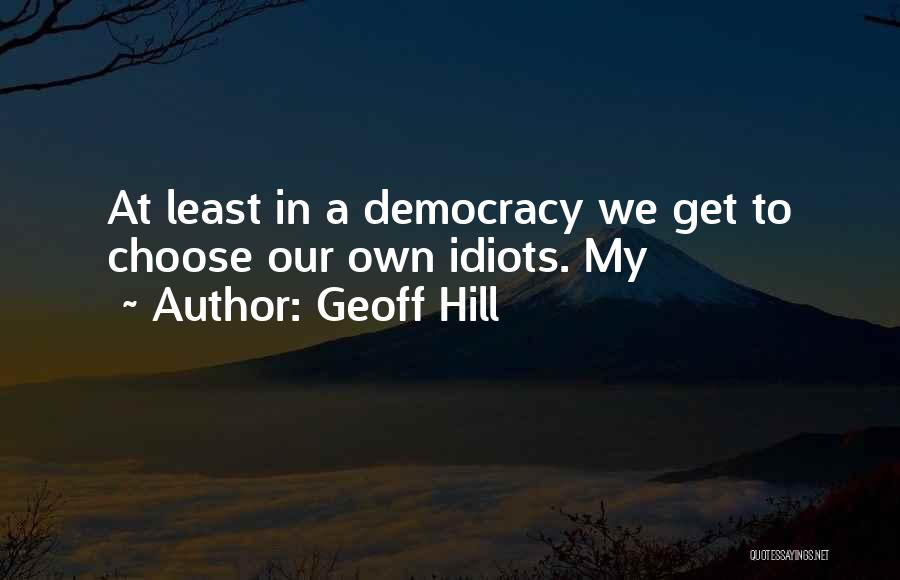 Geoff Hill Quotes: At Least In A Democracy We Get To Choose Our Own Idiots. My