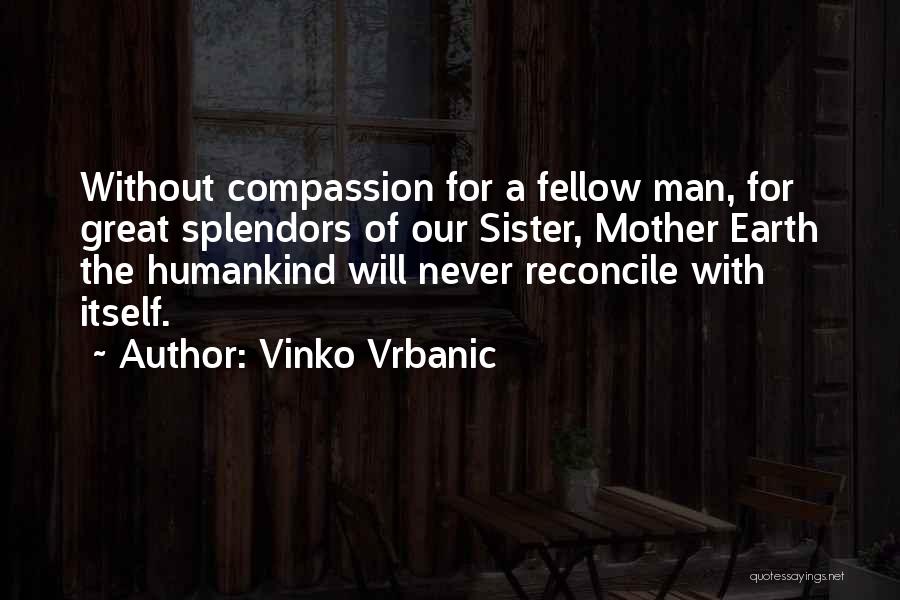 Vinko Vrbanic Quotes: Without Compassion For A Fellow Man, For Great Splendors Of Our Sister, Mother Earth The Humankind Will Never Reconcile With