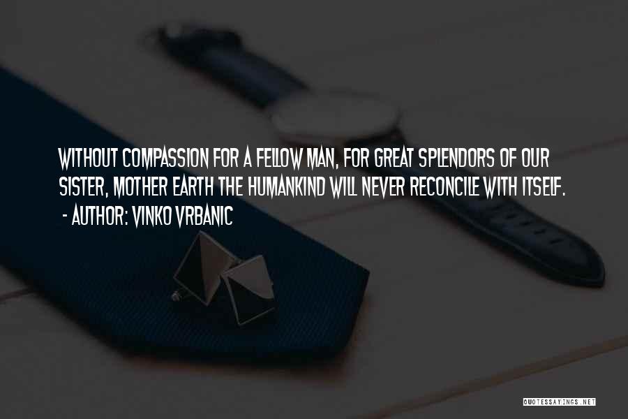 Vinko Vrbanic Quotes: Without Compassion For A Fellow Man, For Great Splendors Of Our Sister, Mother Earth The Humankind Will Never Reconcile With